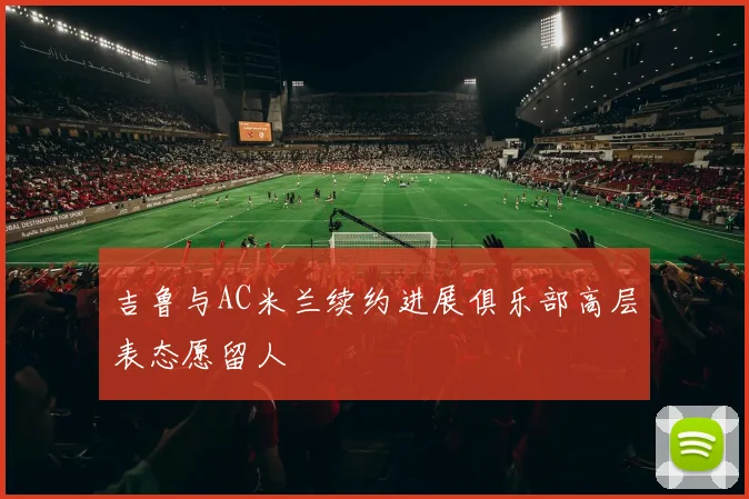 吉鲁与AC米兰续约进展俱乐部高层表态愿留人